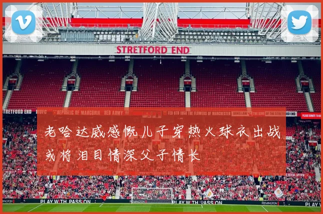 老哈达威感慨儿子穿热火球衣出战或将泪目情深父子情长