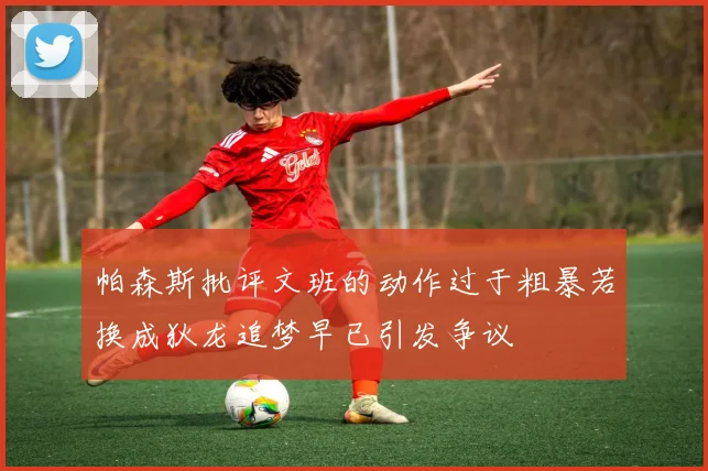 帕森斯批评文班的动作过于粗暴若换成狄龙追梦早已引发争议