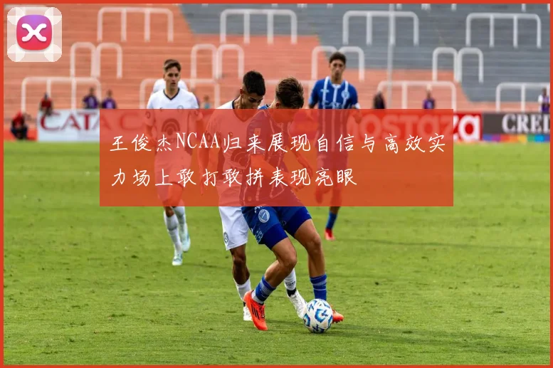 王俊杰NCAA归来展现自信与高效实力场上敢打敢拼表现亮眼