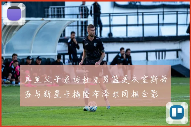 库里父子亲访杜克男篮更衣室斯蒂芬与新星卡梅隆布泽尔同框合影