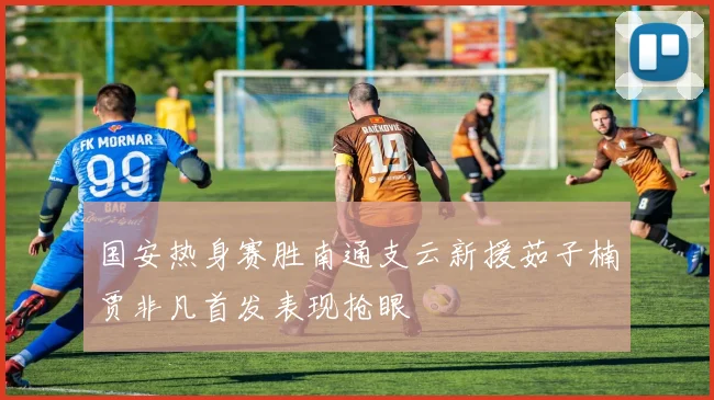 国安热身赛胜南通支云新援茹子楠贾非凡首发表现抢眼