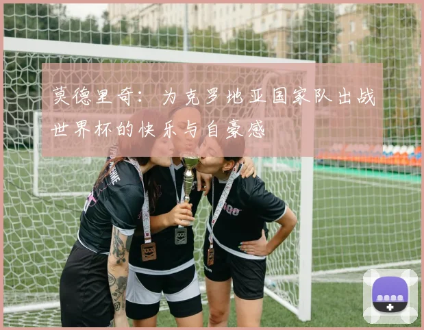 莫德里奇：为克罗地亚国家队出战世界杯的快乐与自豪感