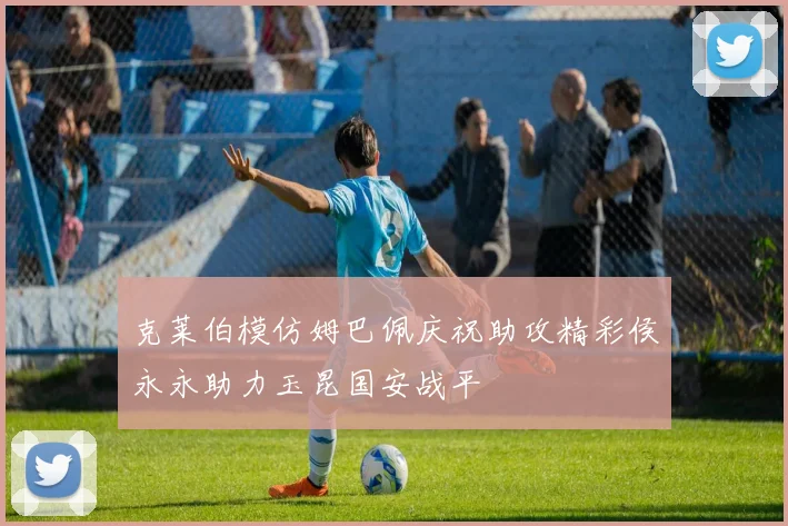 克莱伯模仿姆巴佩庆祝助攻精彩侯永永助力玉昆国安战平